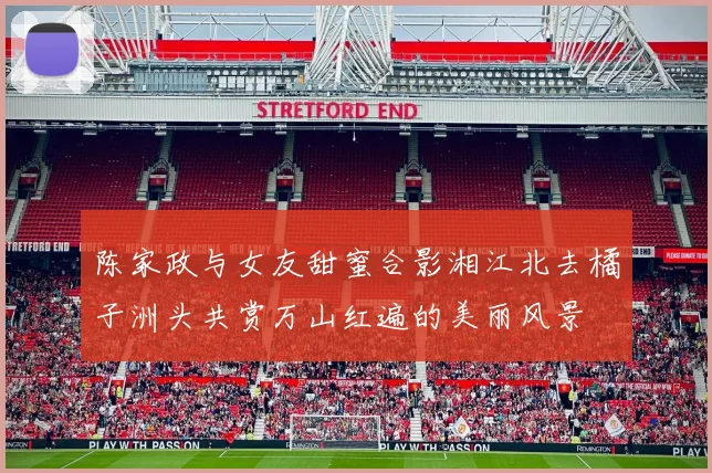 陈家政与女友甜蜜合影湘江北去橘子洲头共赏万山红遍的美丽风景