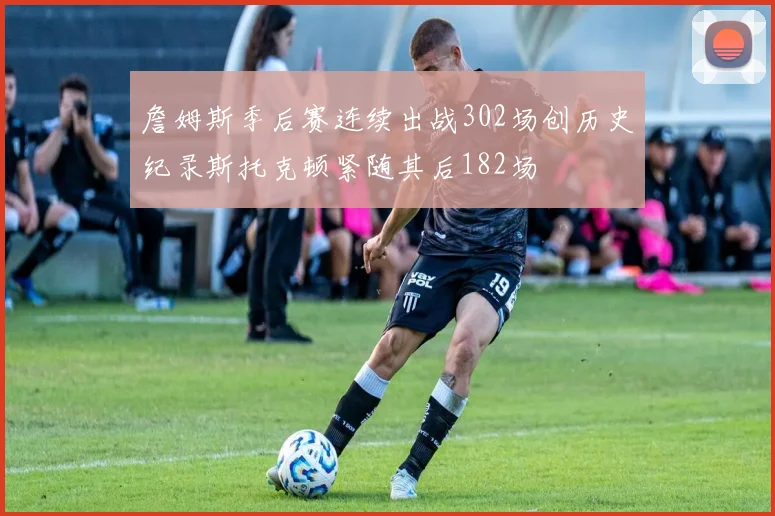 詹姆斯季后赛连续出战302场创历史纪录斯托克顿紧随其后182场