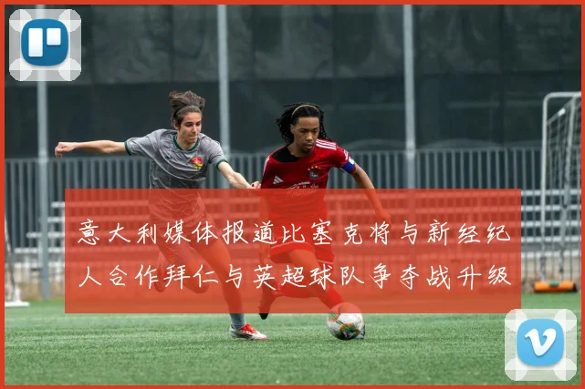 意大利媒体报道比塞克将与新经纪人合作拜仁与英超球队争夺战升级