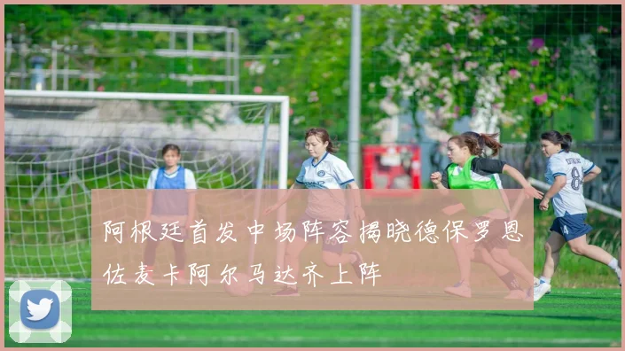 阿根廷首发中场阵容揭晓德保罗恩佐麦卡阿尔马达齐上阵