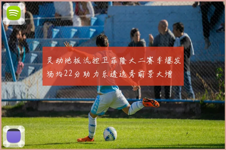 灵动地板流控卫菲隆大二赛季爆发场均22分助力乐透选秀前景大增