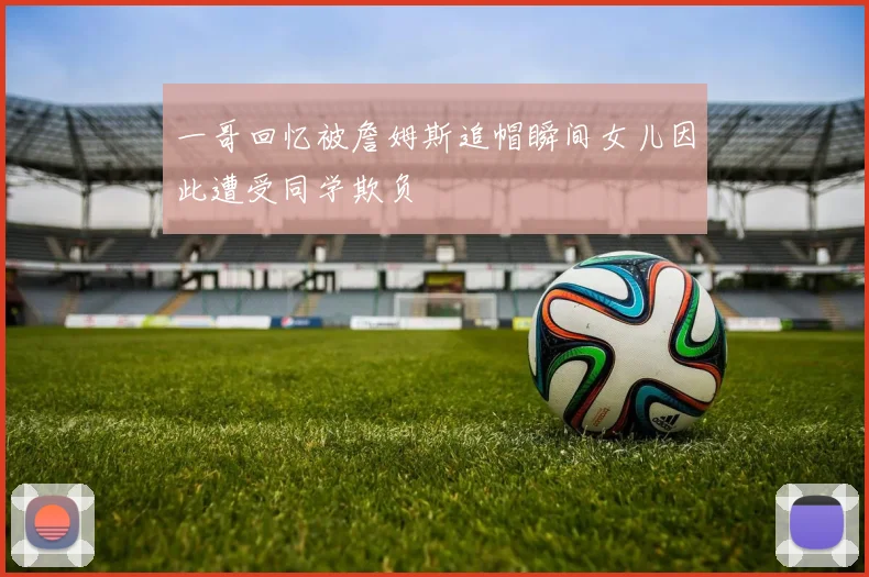 一哥回忆被詹姆斯追帽瞬间女儿因此遭受同学欺负
