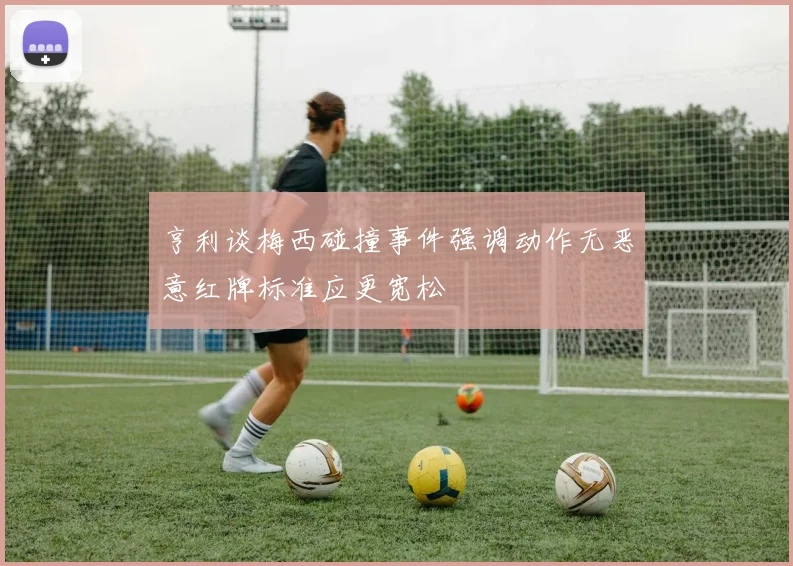 亨利谈梅西碰撞事件强调动作无恶意红牌标准应更宽松