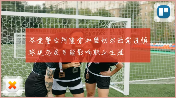 岑登警告阿隆索加盟切尔西需谨慎球迷态度可能影响职业生涯