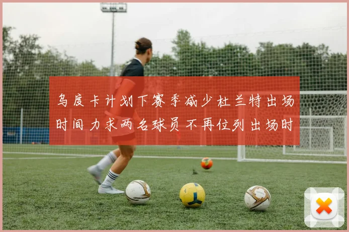 乌度卡计划下赛季减少杜兰特出场时间力求两名球员不再位列出场时间前五