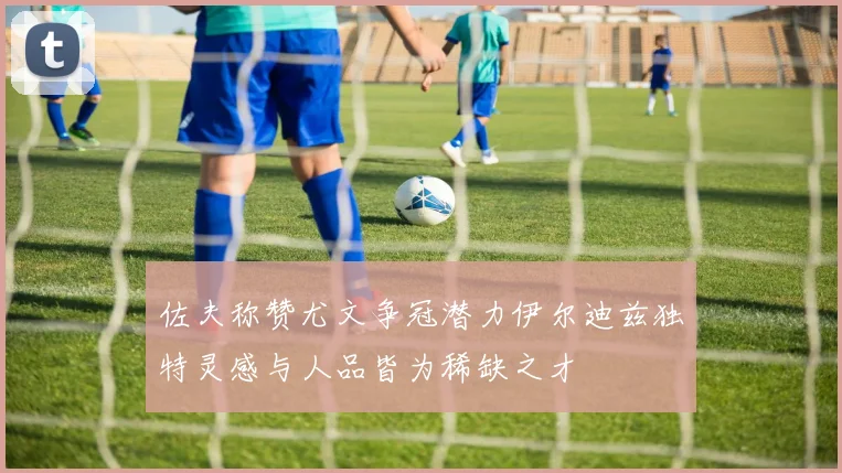 佐夫称赞尤文争冠潜力伊尔迪兹独特灵感与人品皆为稀缺之才
