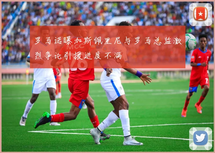 罗马诺曝加斯佩里尼与罗马总监激烈争论引援进度不满