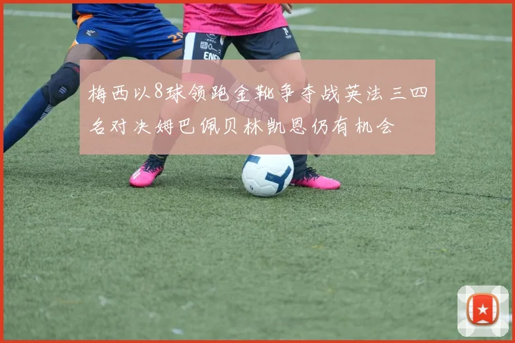 梅西以8球领跑金靴争夺战英法三四名对决姆巴佩贝林凯恩仍有机会