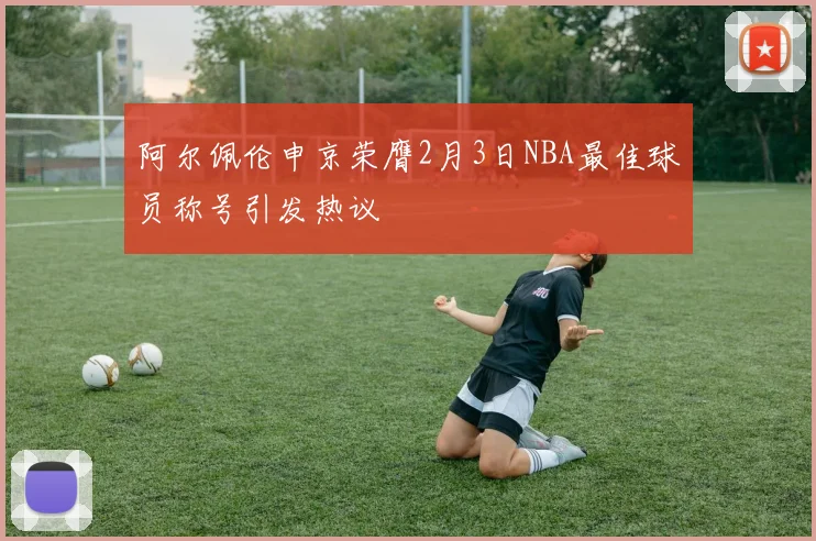 阿尔佩伦申京荣膺2月3日NBA最佳球员称号引发热议