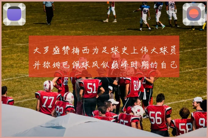 大罗盛赞梅西为足球史上伟大球员并称姆巴佩球风似巅峰时期的自己