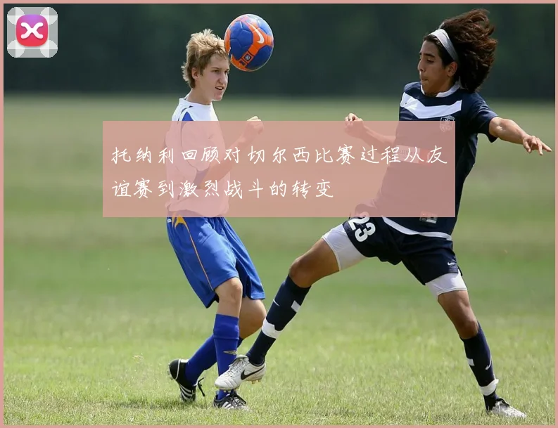 托纳利回顾对切尔西比赛过程从友谊赛到激烈战斗的转变