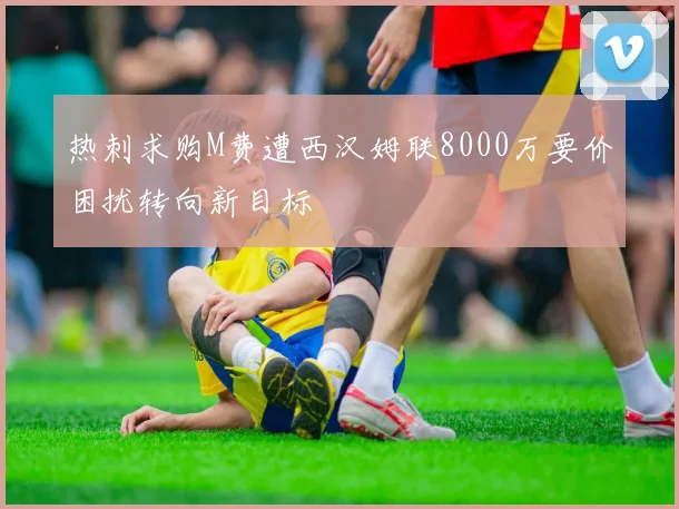 热刺求购M费遭西汉姆联8000万要价困扰转向新目标