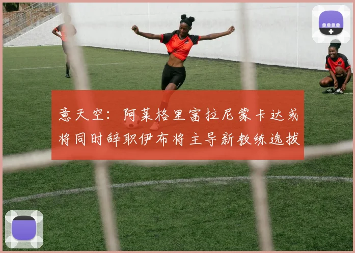 意天空：阿莱格里富拉尼蒙卡达或将同时辞职伊布将主导新教练选拔工作
