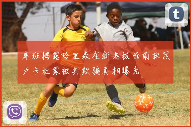 库班揭露哈里森在新老板面前抹黑卢卡杜蒙被其欺骗真相曝光