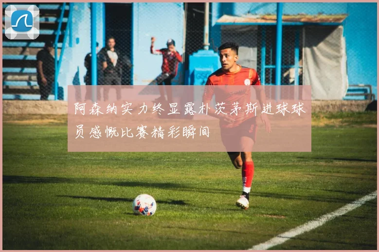 阿森纳实力终显露朴茨茅斯进球球员感慨比赛精彩瞬间