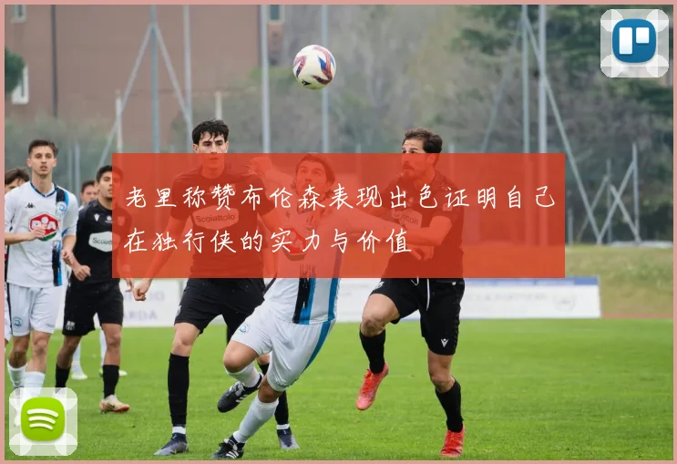 老里称赞布伦森表现出色证明自己在独行侠的实力与价值