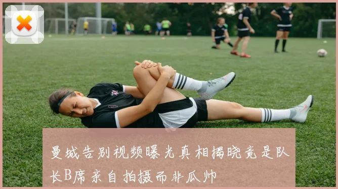 曼城告别视频曝光真相揭晓竟是队长B席亲自拍摄而非瓜帅