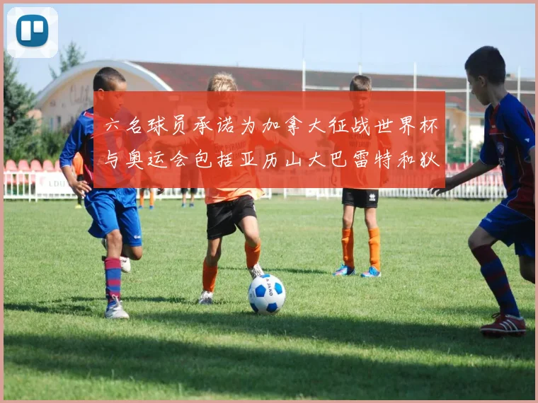 六名球员承诺为加拿大征战世界杯与奥运会包括亚历山大巴雷特和狄龙在内
