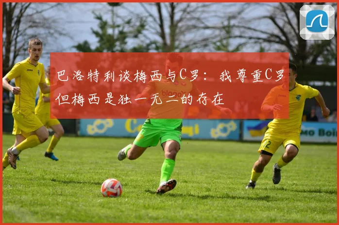 巴洛特利谈梅西与C罗：我尊重C罗但梅西是独一无二的存在