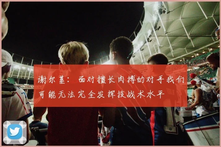 谢尔基：面对擅长肉搏的对手我们可能无法完全发挥技战术水平