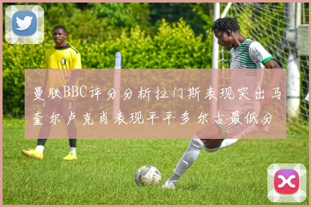 曼联BBC评分分析拉门斯表现突出马奎尔卢克肖表现平平多尔古最低分引关注