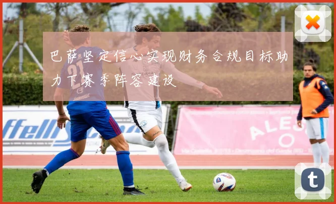 巴萨坚定信心实现财务合规目标助力下赛季阵容建设