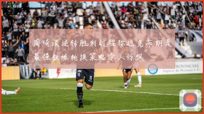 周琦谈逆转胜利过程称迈克布朗是最强教练轮换策略令人惊叹