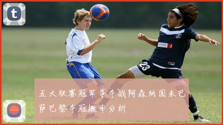 五大联赛冠军争夺战阿森纳国米巴萨巴黎夺冠概率分析