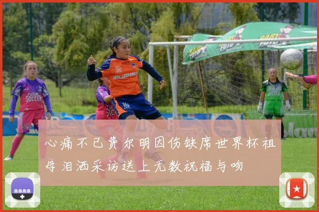 心痛不已费尔明因伤缺席世界杯祖母泪洒采访送上无数祝福与吻