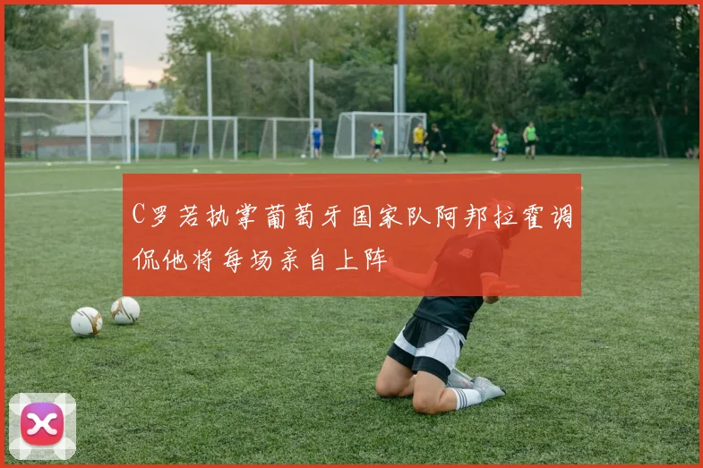 C罗若执掌葡萄牙国家队阿邦拉霍调侃他将每场亲自上阵