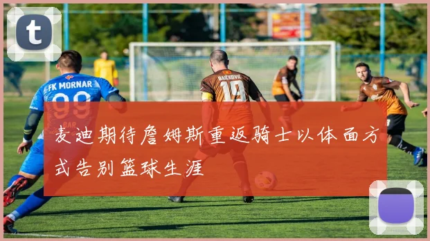 麦迪期待詹姆斯重返骑士以体面方式告别篮球生涯