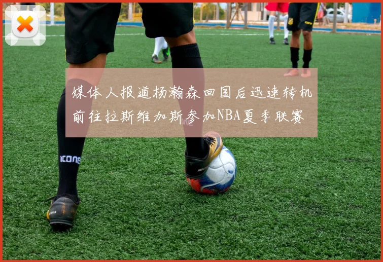 媒体人报道杨瀚森回国后迅速转机前往拉斯维加斯参加NBA夏季联赛