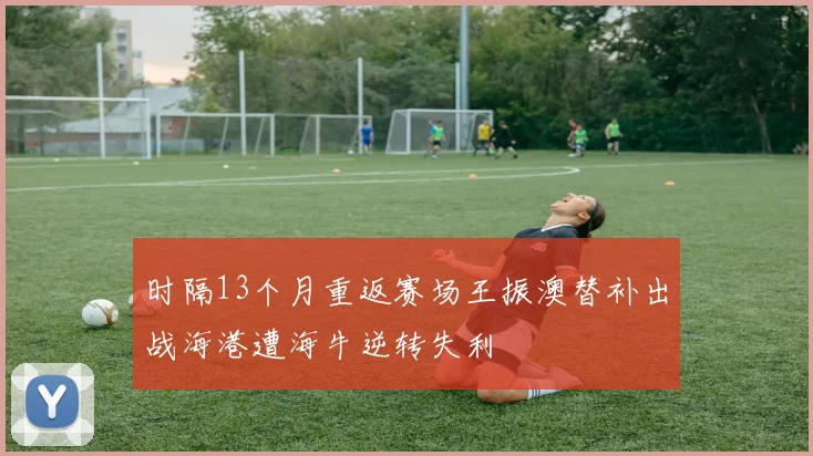 时隔13个月重返赛场王振澳替补出战海港遭海牛逆转失利